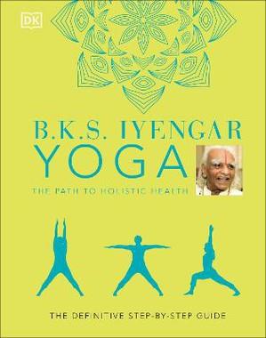 B.K.S. IYENGAR YOGA THE PATH TO HOLISTIC HEALTH - THE DEFINITIVE STEP-BY-STEP GUIDE