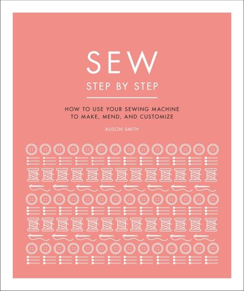 SEW STEP BY STEP ; HOW TO USE YOUR SEWING MACHINE TO MAKE, MEND, AND CUSTOMIZE