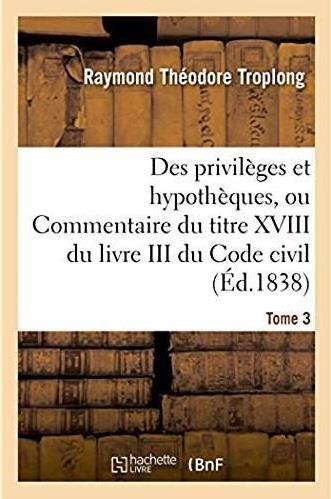 Des privileges et hypotheques ou commentaire du titre xviii du livre iii du code civil